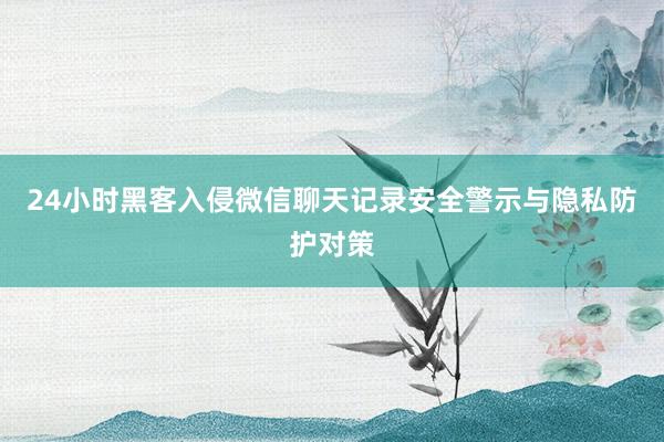 24小时黑客入侵微信聊天记录安全警示与隐私防护对策