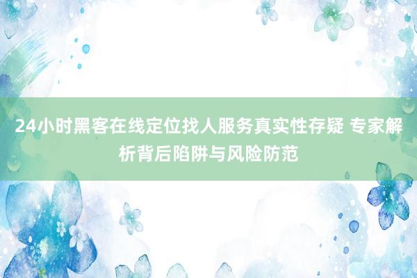 24小时黑客在线定位找人服务真实性存疑 专家解析背后陷阱与风险防范