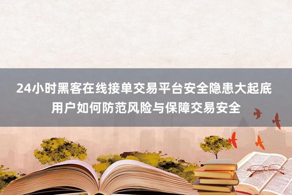 24小时黑客在线接单交易平台安全隐患大起底 用户如何防范风险与保障交易安全