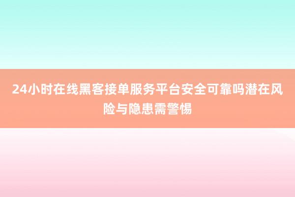 24小时在线黑客接单服务平台安全可靠吗潜在风险与隐患需警惕
