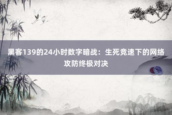 黑客139的24小时数字暗战：生死竞速下的网络攻防终极对决
