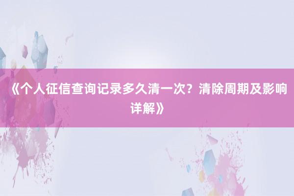 《个人征信查询记录多久清一次？清除周期及影响详解》