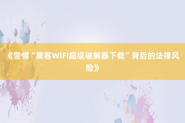 《警惕“黑客WIFI超级破解器下载”背后的法律风险》