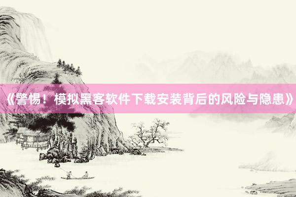 《警惕！模拟黑客软件下载安装背后的风险与隐患》